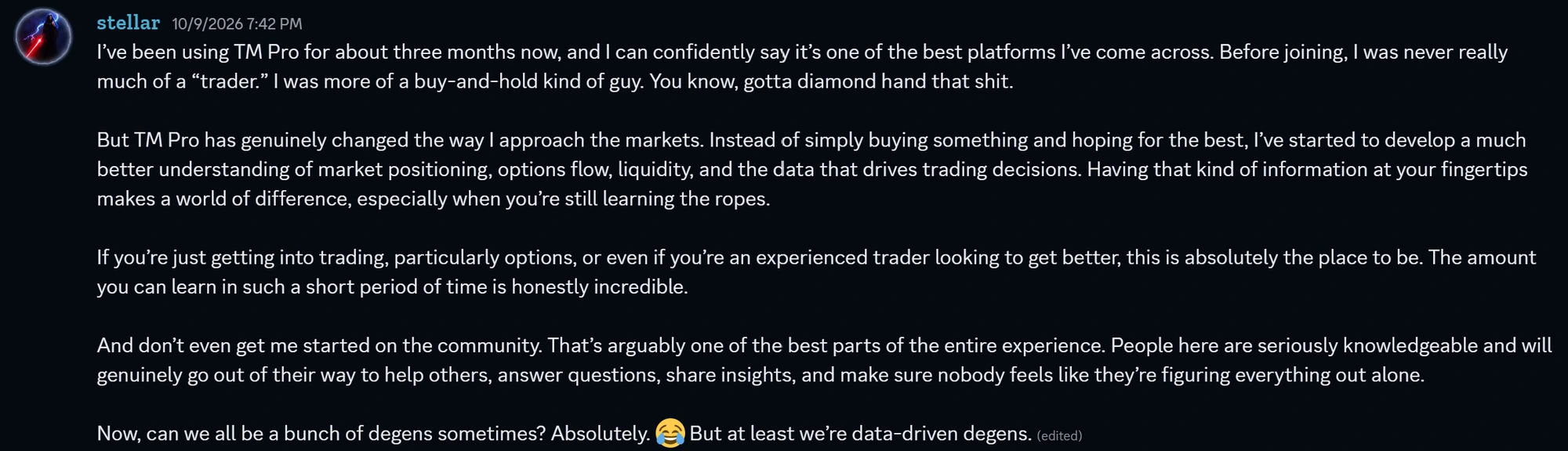 Discord message from stellar, October 9 2026: TM Pro has genuinely changed the way I approach the markets. The amount you can learn in such a short period of time is honestly incredible. People here are seriously knowledgeable and will genuinely go out of their way to help others. But at least we are data-driven degens.